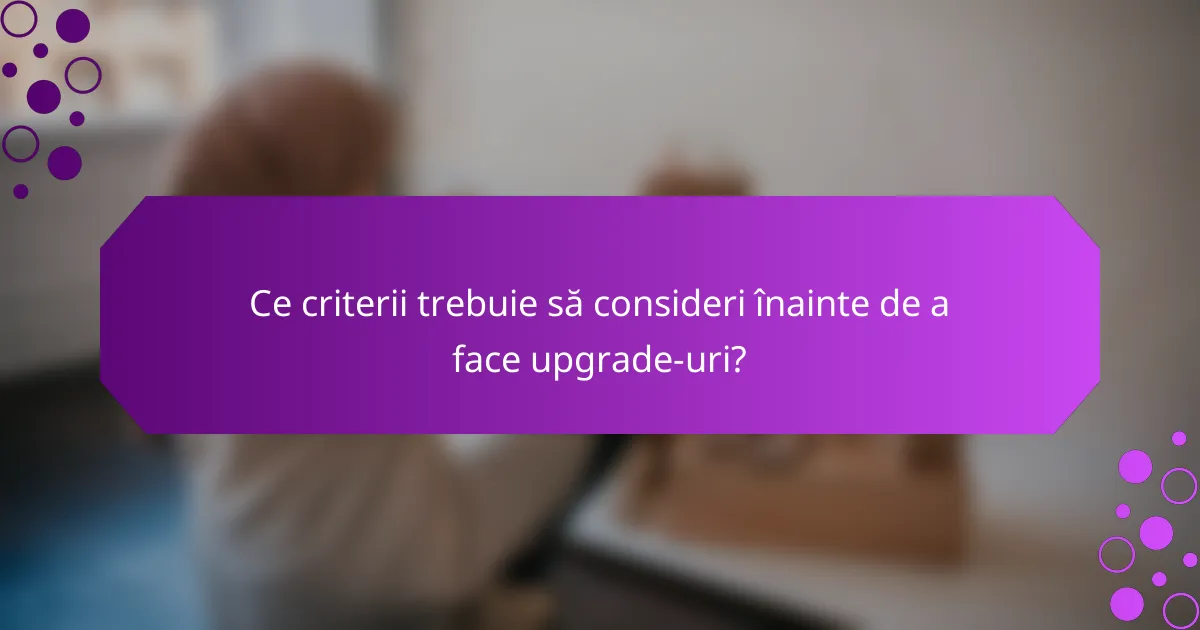 Ce criterii trebuie să consideri înainte de a face upgrade-uri?