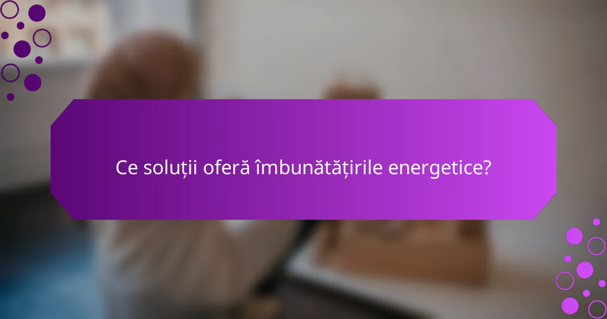 Ce soluții oferă îmbunătățirile energetice?